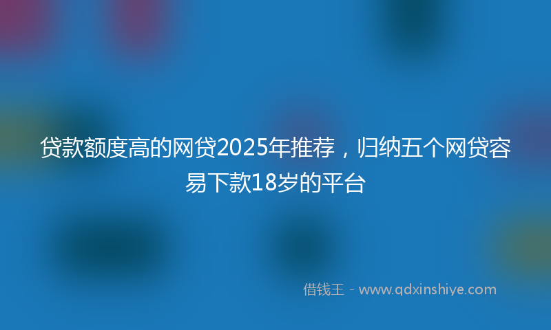贷款额度高的网贷2025年推荐，归纳五个网贷容易下款18岁的平台