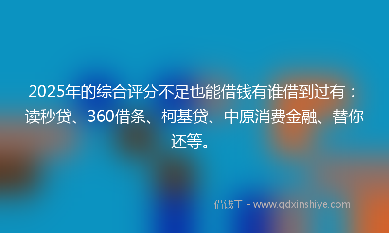 2025年的综合评分不足也能借钱有谁借到过有：读秒贷、360借条、柯基贷、中原消费金融、替你还等。