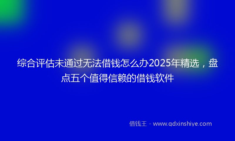 综合评估未通过无法借钱怎么办2025年精选，盘点五个值得信赖的借钱软件