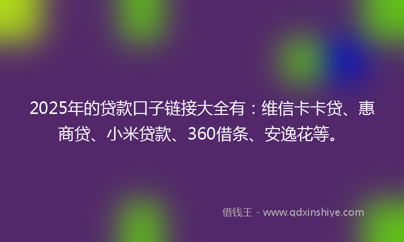 2025年的贷款口子链接大全有：维信卡卡贷、惠商贷、小米贷款、360借条、安逸花等。