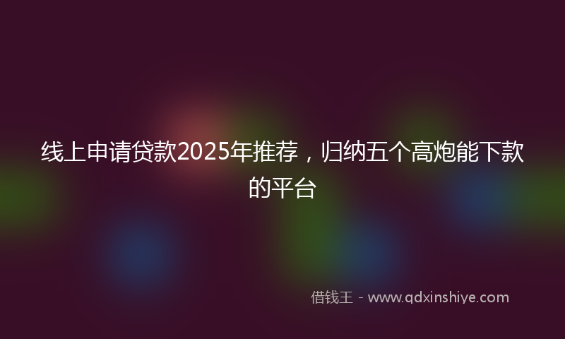线上申请贷款2025年推荐，归纳五个高炮能下款的平台