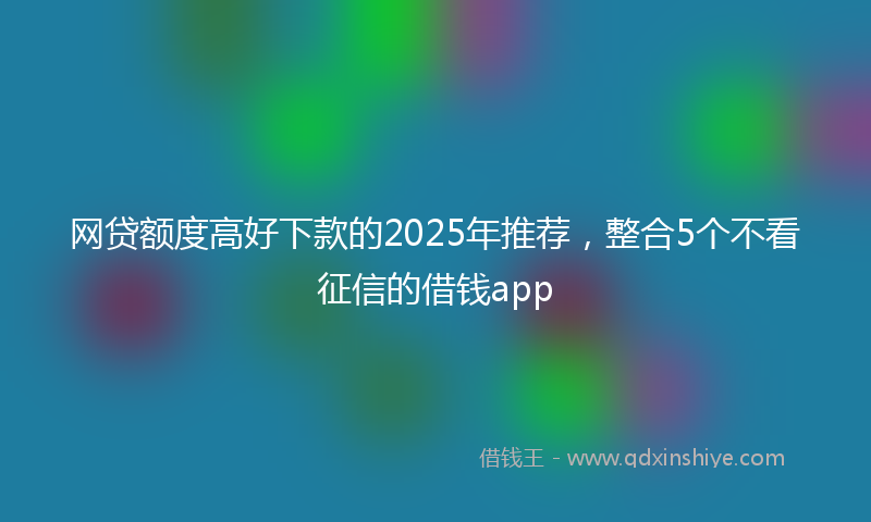 网贷额度高好下款的2025年推荐，整合5个不看征信的借钱app
