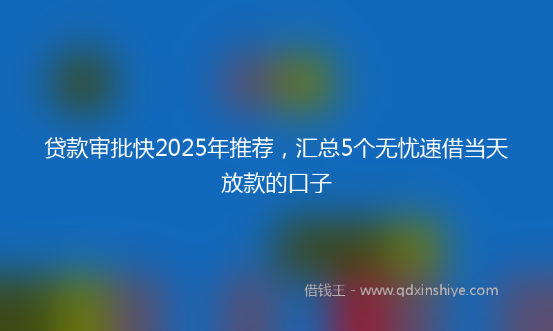贷款审批快2025年推荐，汇总5个无忧速借当天放款的口子