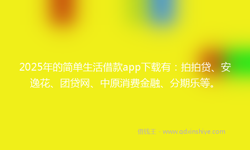 2025年的简单生活借款app下载有：拍拍贷、安逸花、团贷网、中原消费金融、分期乐等。