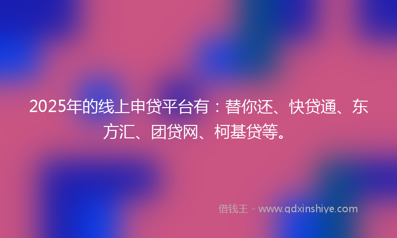 2025年的线上申贷平台有：替你还、快贷通、东方汇、团贷网、柯基贷等。