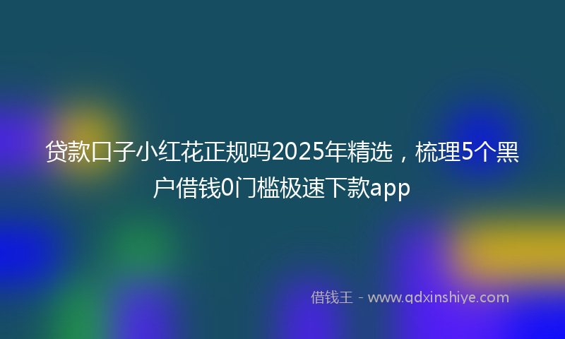 贷款口子小红花正规吗2025年精选，梳理5个黑户借钱0门槛极速下款app