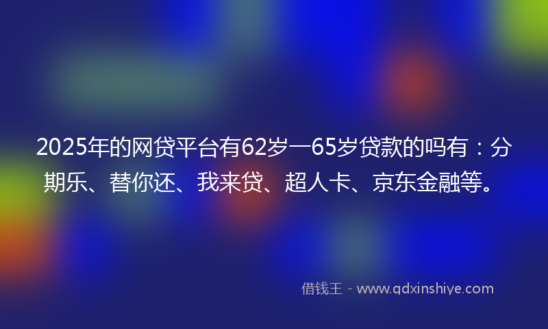 2025年的网贷平台有62岁一65岁贷款的吗有：分期乐、替你还、我来贷、超人卡、京东金融等。