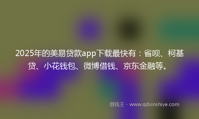 2025年的美易贷款app下载最快有：省呗、柯基贷、小花钱包、微博借钱、京东金融等。