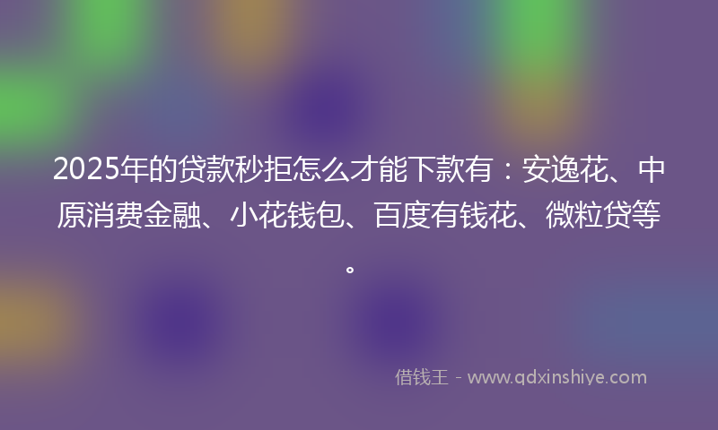 2025年的贷款秒拒怎么才能下款有：安逸花、中原消费金融、小花钱包、百度有钱花、微粒贷等。
