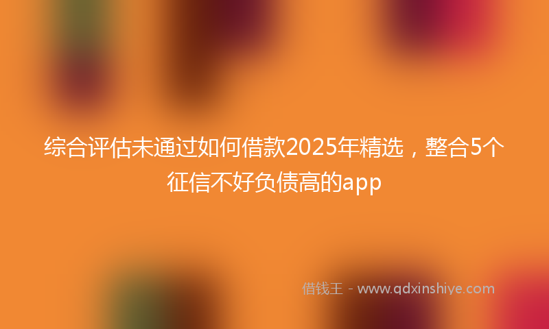 综合评估未通过如何借款2025年精选，整合5个征信不好负债高的app