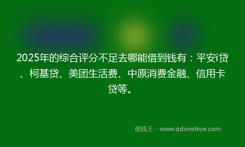 2025年的综合评分不足去哪能借到钱有：平安i贷、柯基贷、美团生活费、中原消费金融、信用卡贷等。