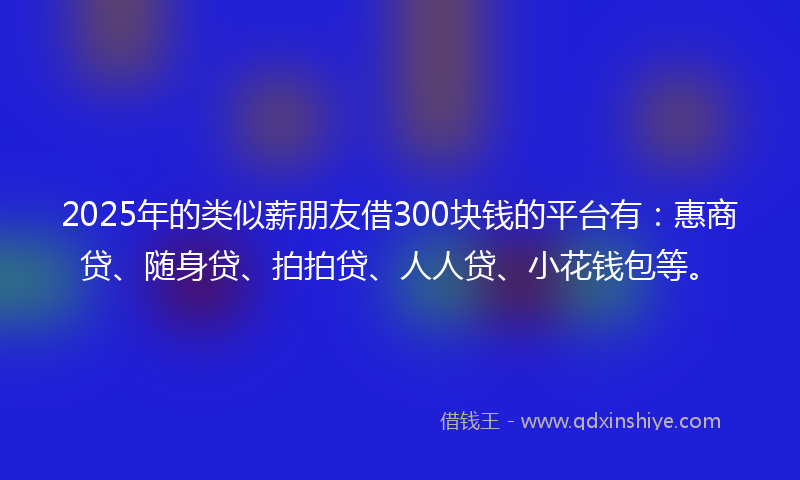 2025年的类似薪朋友借300块钱的平台有：惠商贷、随身贷、拍拍贷、人人贷、小花钱包等。