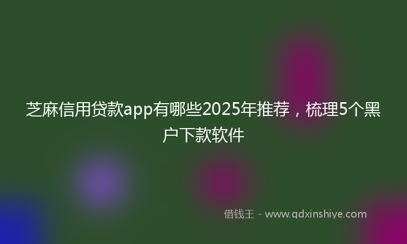 芝麻信用贷款app有哪些2025年推荐，梳理5个黑户下款软件
