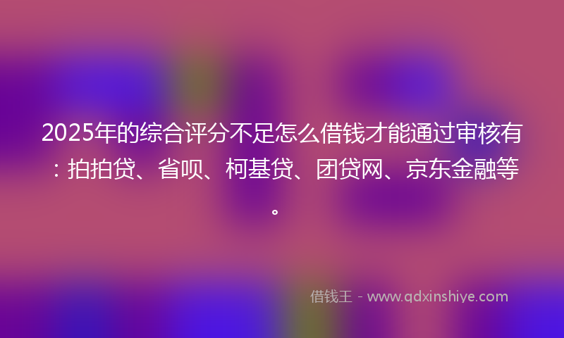 2025年的综合评分不足怎么借钱才能通过审核有：拍拍贷、省呗、柯基贷、团贷网、京东金融等。