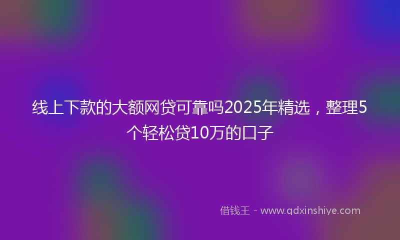 线上下款的大额网贷可靠吗2025年精选，整理5个轻松贷10万的口子