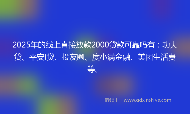 2025年的线上直接放款2000贷款可靠吗有：功夫贷、平安i贷、投友圈、度小满金融、美团生活费等。