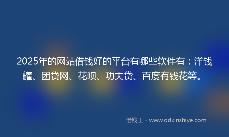 2025年的网站借钱好的平台有哪些软件有：洋钱罐、团贷网、花呗、功夫贷、百度有钱花等。