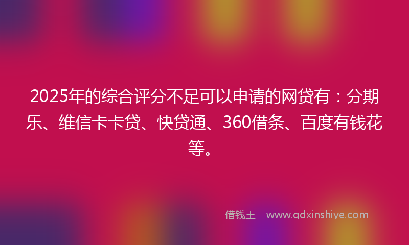 2025年的综合评分不足可以申请的网贷有：分期乐、维信卡卡贷、快贷通、360借条、百度有钱花等。