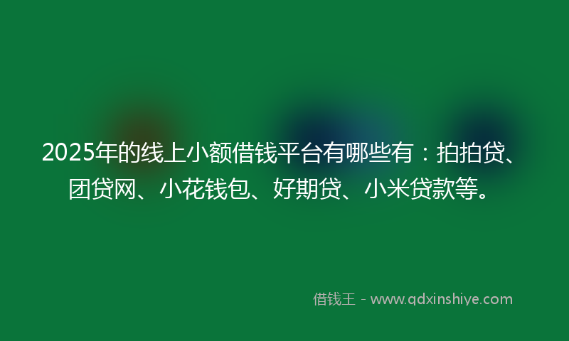 2025年的线上小额借钱平台有哪些有：拍拍贷、团贷网、小花钱包、好期贷、小米贷款等。