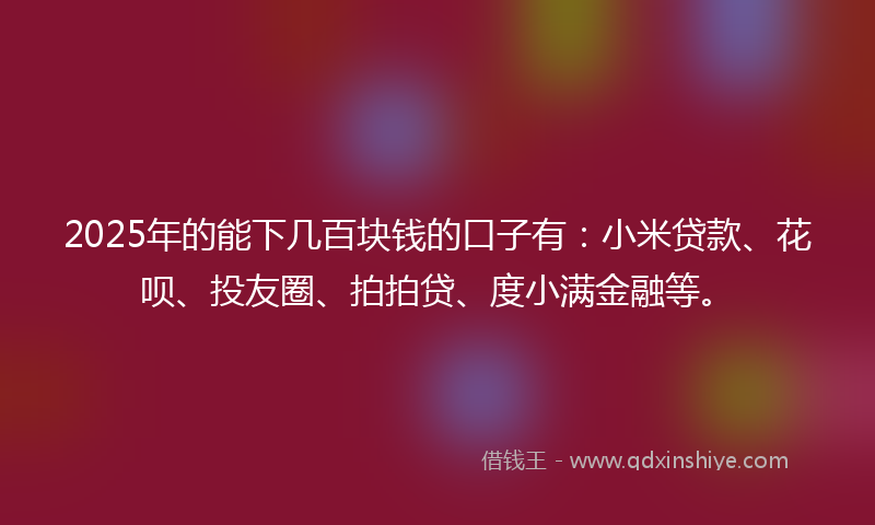 2025年的能下几百块钱的口子有：小米贷款、花呗、投友圈、拍拍贷、度小满金融等。
