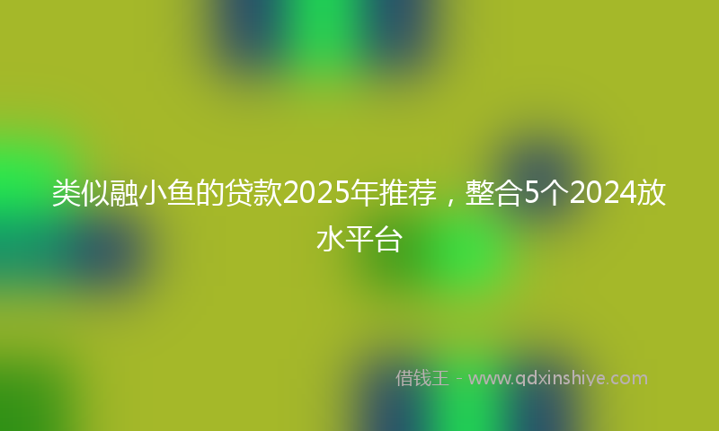类似融小鱼的贷款2025年推荐，整合5个2024放水平台