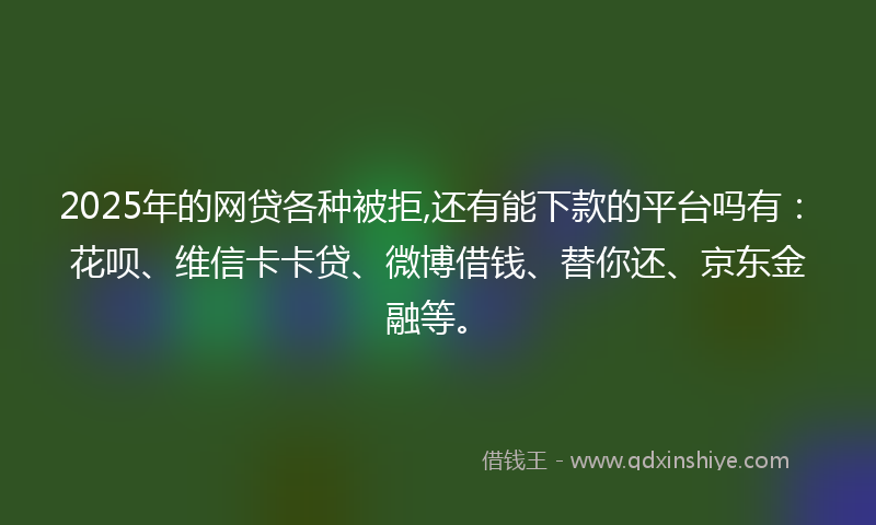 2025年的网贷各种被拒,还有能下款的平台吗有：花呗、维信卡卡贷、微博借钱、替你还、京东金融等。