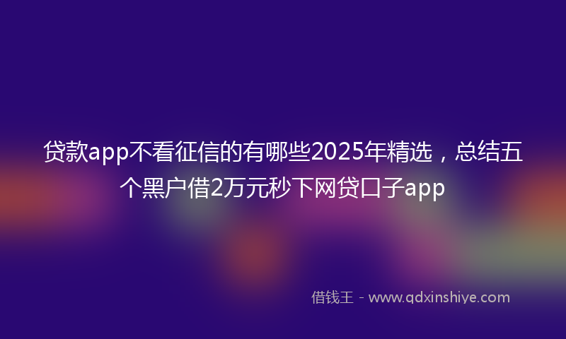 贷款app不看征信的有哪些2025年精选，总结五个黑户借2万元秒下网贷口子app