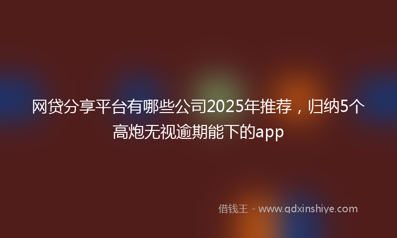 网贷分享平台有哪些公司2025年推荐，归纳5个高炮无视逾期能下的app