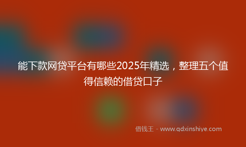 能下款网贷平台有哪些2025年精选，整理五个值得信赖的借贷口子