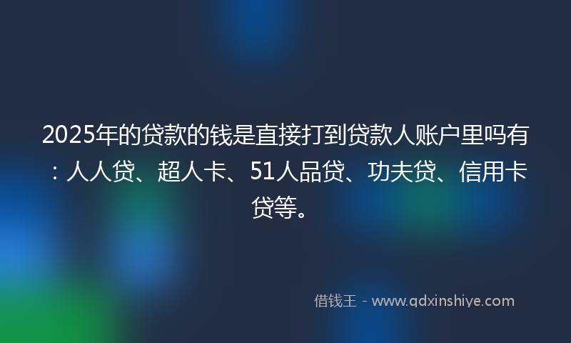 2025年的贷款的钱是直接打到贷款人账户里吗有：人人贷、超人卡、51人品贷、功夫贷、信用卡贷等。