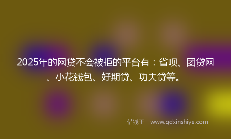 2025年的网贷不会被拒的平台有：省呗、团贷网、小花钱包、好期贷、功夫贷等。