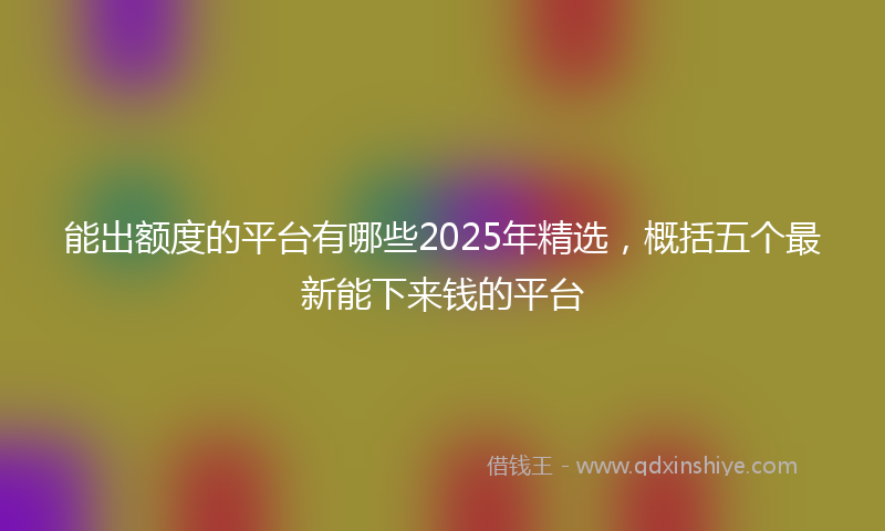 能出额度的平台有哪些2025年精选，概括五个最新能下来钱的平台