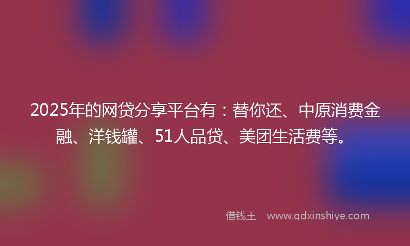 2025年的网贷分享平台有：替你还、中原消费金融、洋钱罐、51人品贷、美团生活费等。