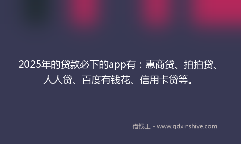 2025年的贷款必下的app有：惠商贷、拍拍贷、人人贷、百度有钱花、信用卡贷等。