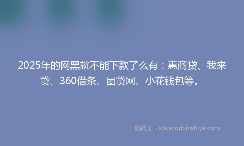 2025年的网黑就不能下款了么有：惠商贷、我来贷、360借条、团贷网、小花钱包等。