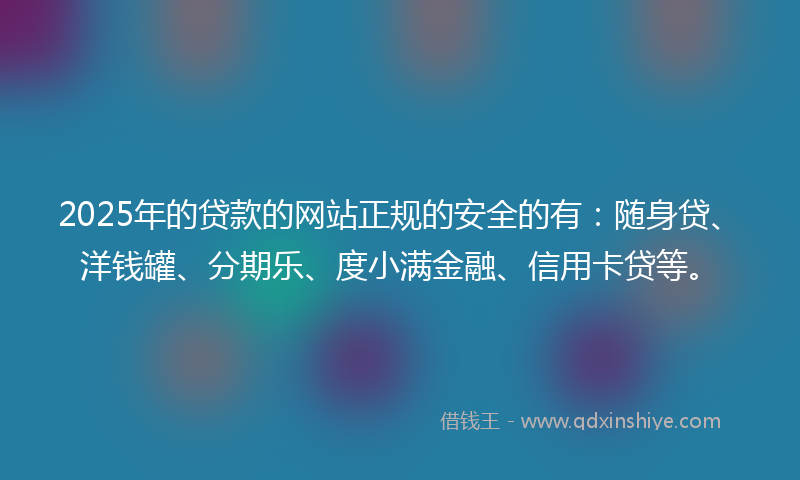 2025年的贷款的网站正规的安全的有：随身贷、洋钱罐、分期乐、度小满金融、信用卡贷等。