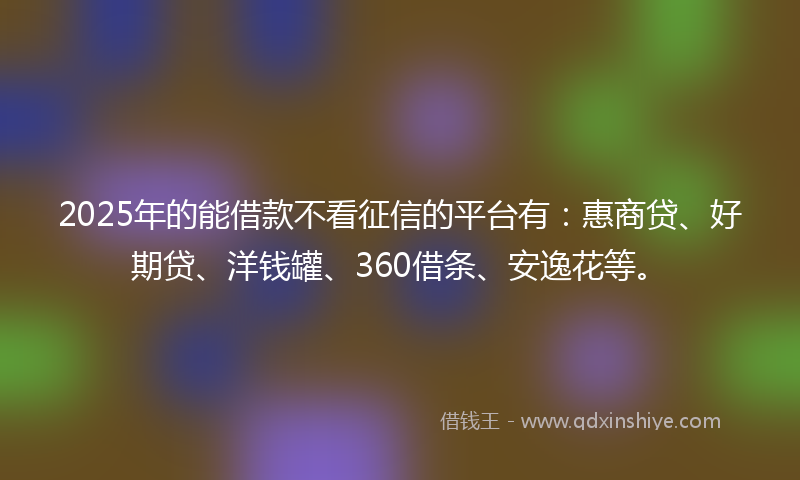 2025年的能借款不看征信的平台有：惠商贷、好期贷、洋钱罐、360借条、安逸花等。