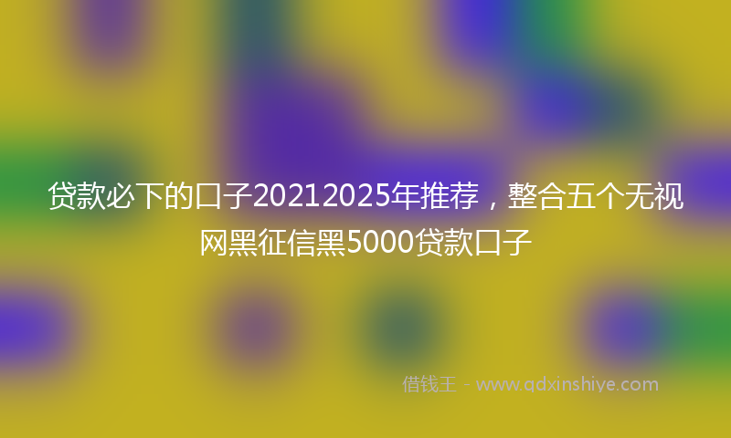 贷款必下的口子20212025年推荐，整合五个无视网黑征信黑5000贷款口子