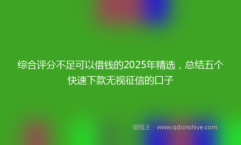 综合评分不足可以借钱的2025年精选，总结五个快速下款无视征信的口子