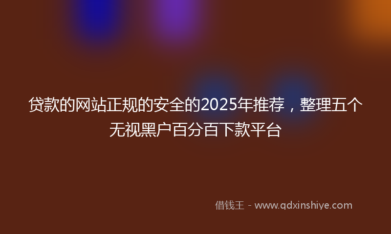贷款的网站正规的安全的2025年推荐，整理五个无视黑户百分百下款平台
