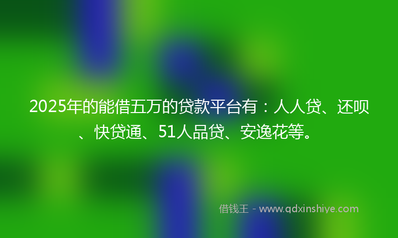 2025年的能借五万的贷款平台有：人人贷、还呗、快贷通、51人品贷、安逸花等。