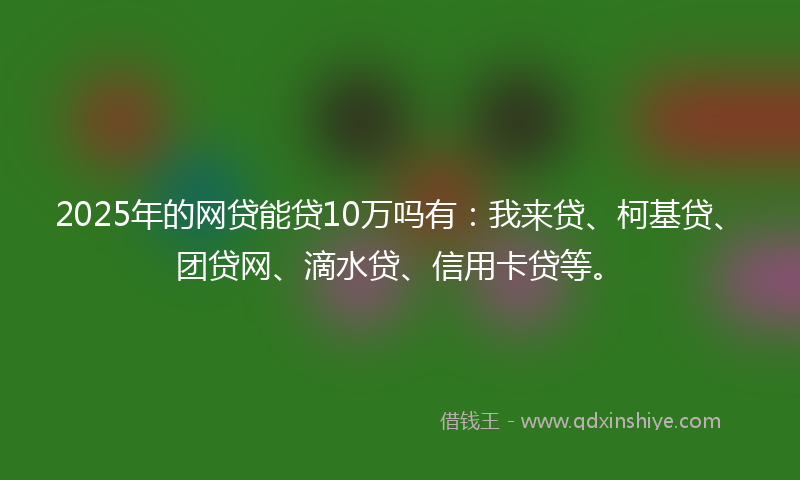2025年的网贷能贷10万吗有：我来贷、柯基贷、团贷网、滴水贷、信用卡贷等。