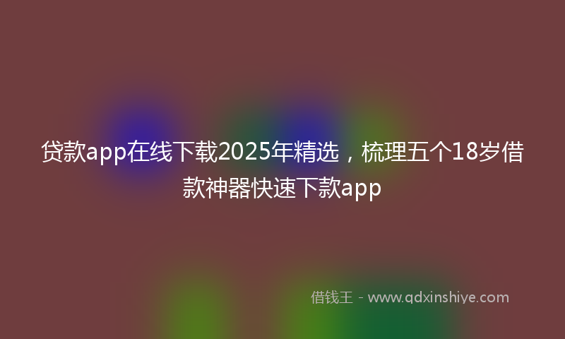 贷款app在线下载2025年精选，梳理五个18岁借款神器快速下款app