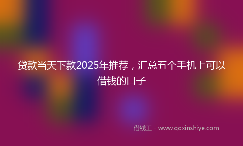 贷款当天下款2025年推荐，汇总五个手机上可以借钱的口子