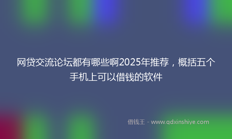 网贷交流论坛都有哪些啊2025年推荐，概括五个手机上可以借钱的软件