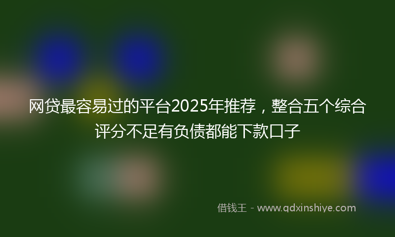 网贷最容易过的平台2025年推荐，整合五个综合评分不足有负债都能下款口子