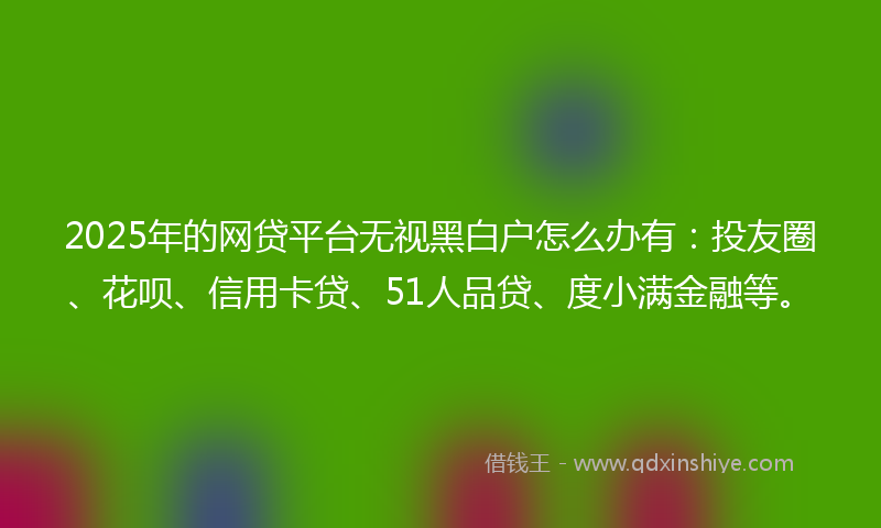 2025年的网贷平台无视黑白户怎么办有：投友圈、花呗、信用卡贷、51人品贷、度小满金融等。