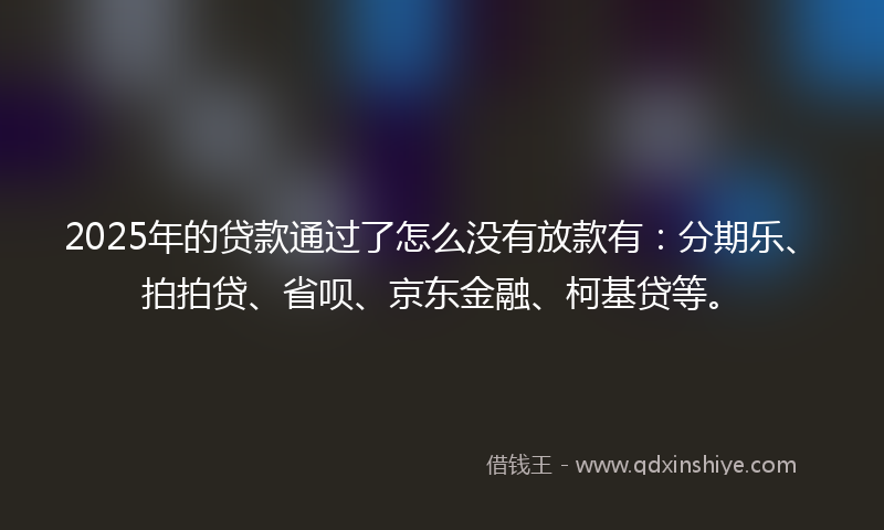 2025年的贷款通过了怎么没有放款有：分期乐、拍拍贷、省呗、京东金融、柯基贷等。