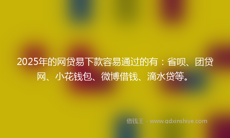 2025年的网贷易下款容易通过的有：省呗、团贷网、小花钱包、微博借钱、滴水贷等。
