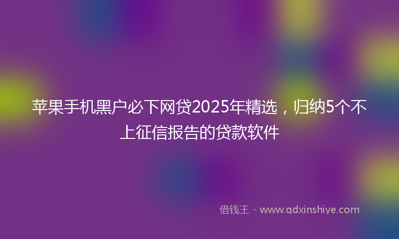 苹果手机黑户必下网贷2025年精选，归纳5个不上征信报告的贷款软件
